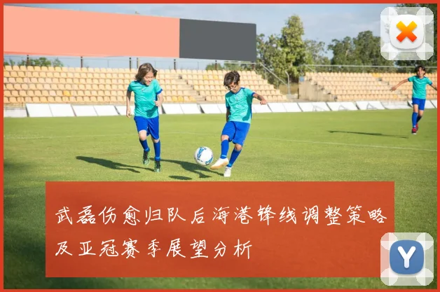 武磊伤愈归队后海港锋线调整策略及亚冠赛季展望分析
