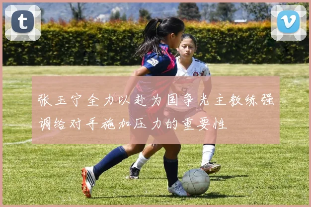 张玉宁全力以赴为国争光主教练强调给对手施加压力的重要性