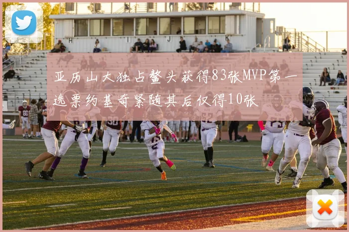 亚历山大独占鳌头获得83张MVP第一选票约基奇紧随其后仅得10张