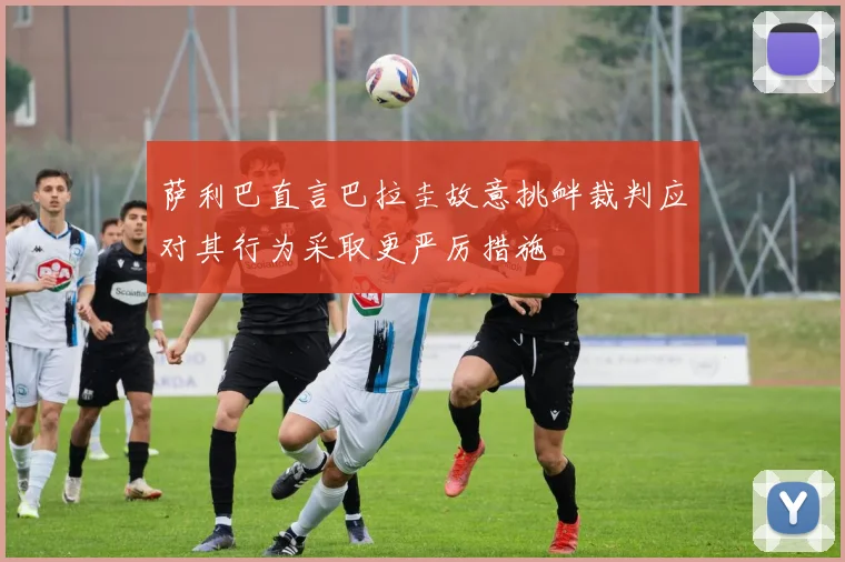 萨利巴直言巴拉圭故意挑衅裁判应对其行为采取更严厉措施