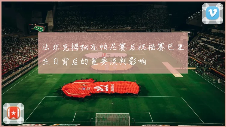 法尔克揭秘孔帕尼赛后祝福赛巴里生日背后的重要谈判影响
