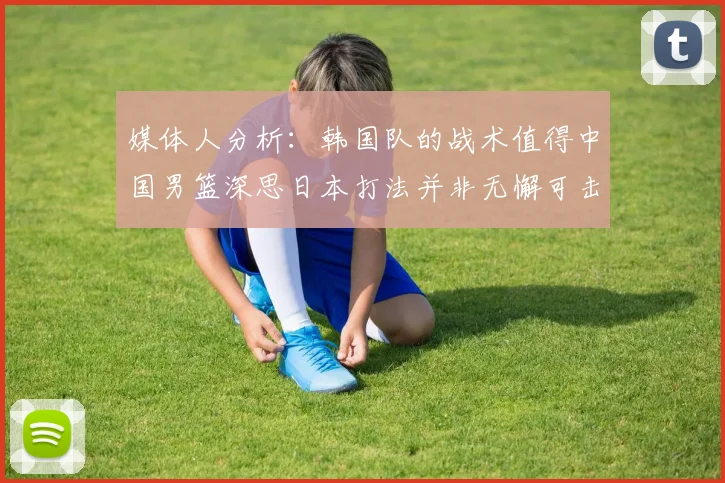 媒体人分析：韩国队的战术值得中国男篮深思日本打法并非无懈可击