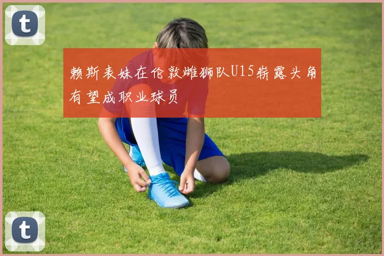 赖斯表妹在伦敦雌狮队U15崭露头角有望成职业球员