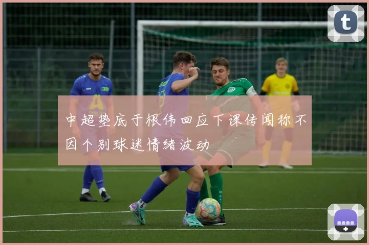 中超垫底于根伟回应下课传闻称不因个别球迷情绪波动