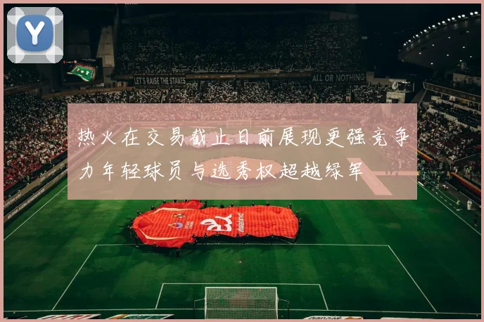 热火在交易截止日前展现更强竞争力年轻球员与选秀权超越绿军