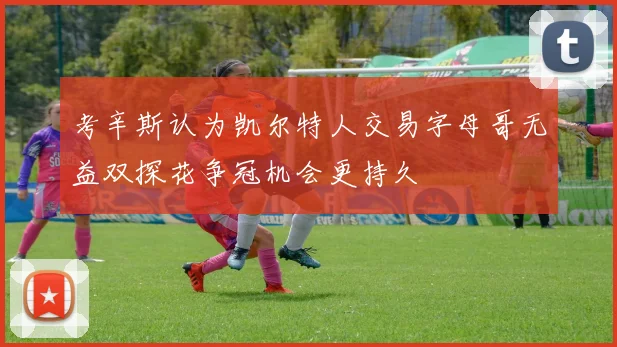 考辛斯认为凯尔特人交易字母哥无益双探花争冠机会更持久