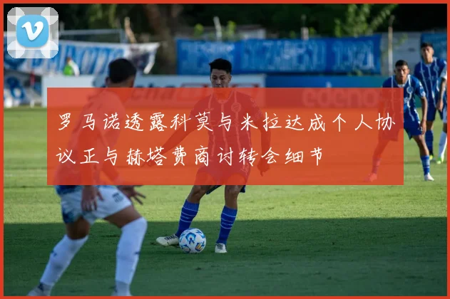 罗马诺透露科莫与米拉达成个人协议正与赫塔费商讨转会细节