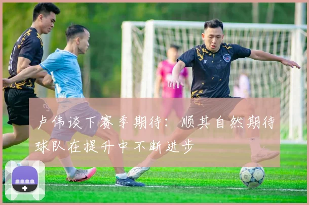 卢伟谈下赛季期待：顺其自然期待球队在提升中不断进步
