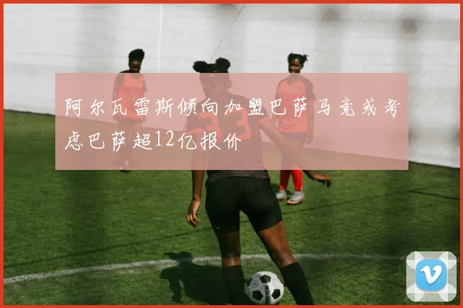 阿尔瓦雷斯倾向加盟巴萨马竞或考虑巴萨超12亿报价