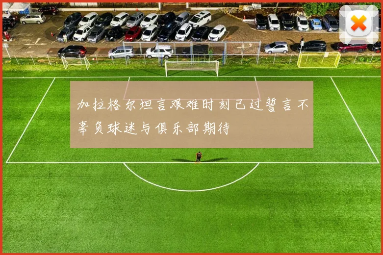 加拉格尔坦言艰难时刻已过誓言不辜负球迷与俱乐部期待