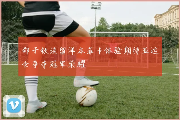 邵子钦谈留洋本菲卡体验期待亚运会争夺冠军荣耀