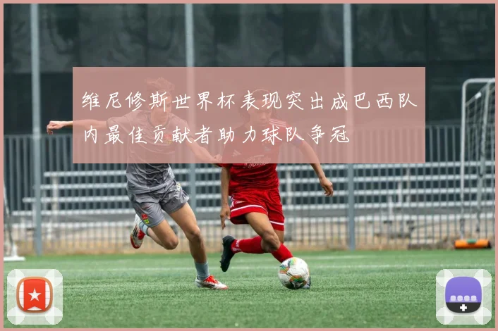 维尼修斯世界杯表现突出成巴西队内最佳贡献者助力球队争冠
