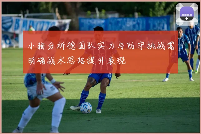 小猪分析德国队实力与防守挑战需明确战术思路提升表现
