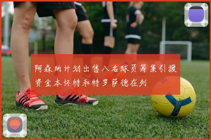 阿森纳计划出售八名球员筹集引援资金本怀特和特罗萨德在列