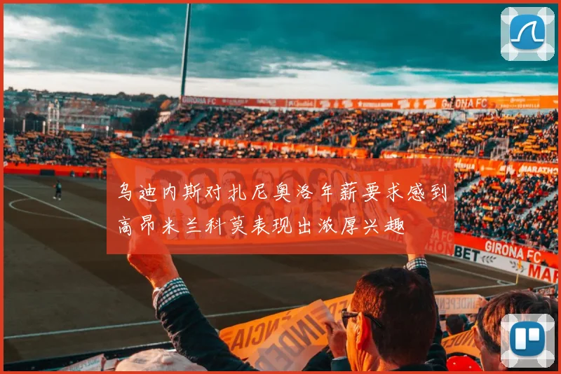 乌迪内斯对扎尼奥洛年薪要求感到高昂米兰科莫表现出浓厚兴趣