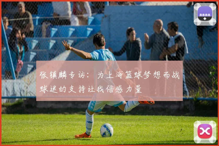张镇麟专访：为上海篮球梦想而战球迷的支持让我倍感力量