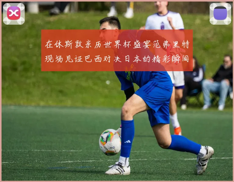 在休斯敦亲历世界杯盛宴范弗里特现场见证巴西对决日本的精彩瞬间