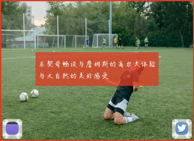 东契奇畅谈与詹姆斯的高尔夫体验与大自然的美好感受