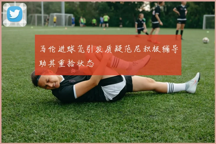 马伦进球荒引发质疑范尼积极辅导助其重拾状态