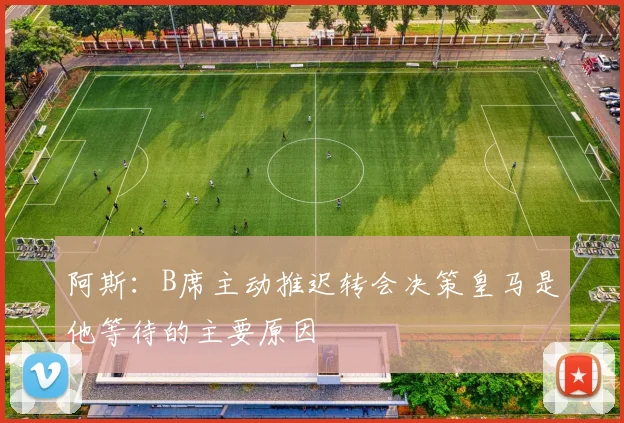 阿斯：B席主动推迟转会决策皇马是他等待的主要原因