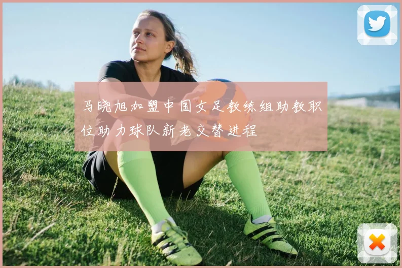 马晓旭加盟中国女足教练组助教职位助力球队新老交替进程